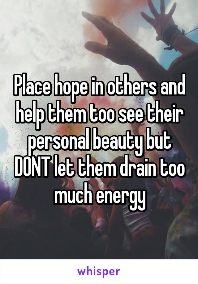 Place hope in others and help them too see their personal beauty but DONT let them drain too much energy