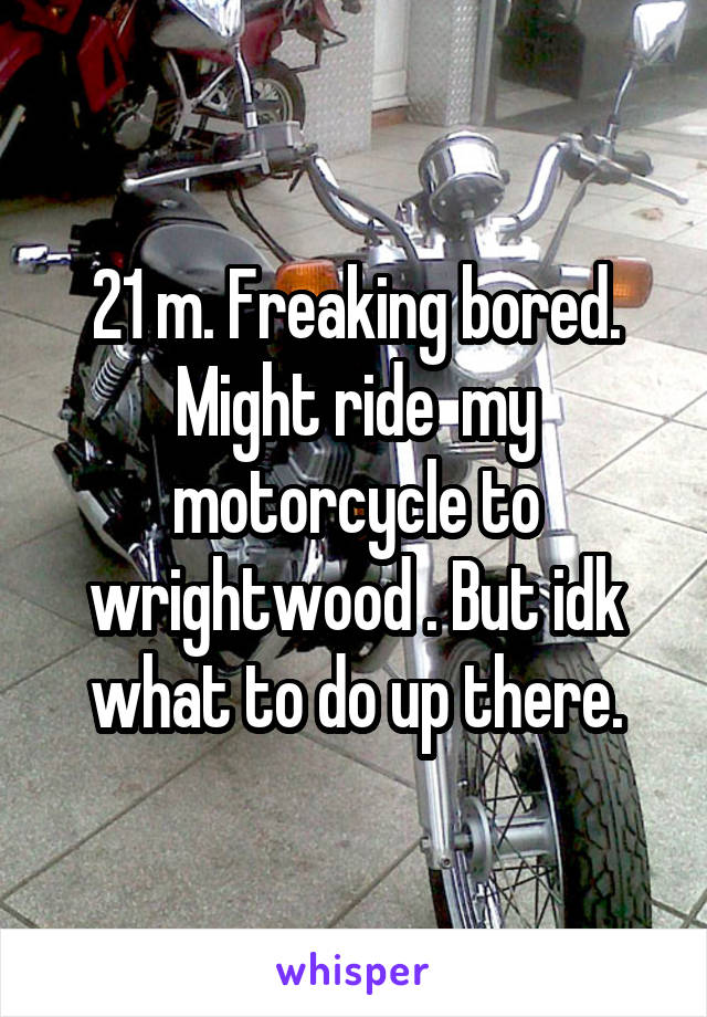 21 m. Freaking bored. Might ride  my motorcycle to wrightwood . But idk what to do up there.