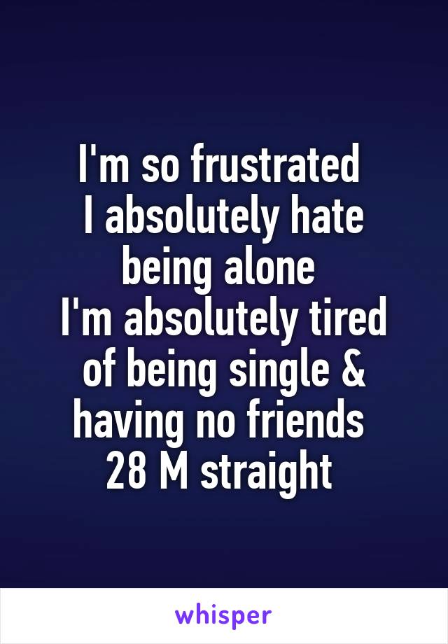 I'm so frustrated 
I absolutely hate being alone 
I'm absolutely tired of being single & having no friends 
28 M straight 