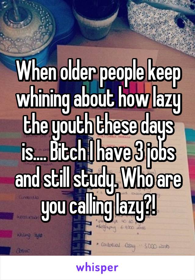 When older people keep whining about how lazy the youth these days is.... Bitch I have 3 jobs and still study. Who are you calling lazy?!