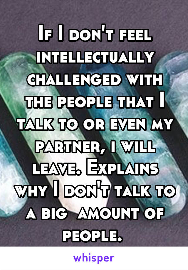 If I don't feel intellectually challenged with the people that I talk to or even my partner, i will leave. Explains why I don't talk to a big  amount of people. 