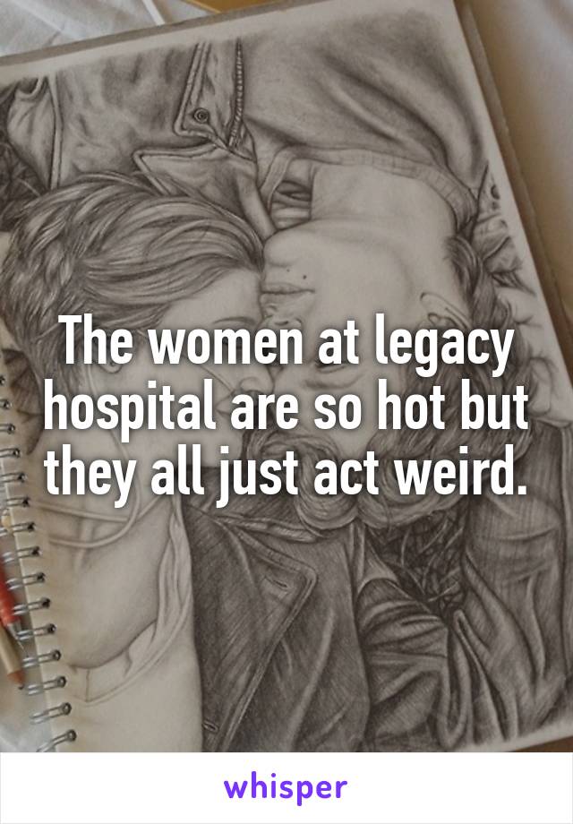 The women at legacy hospital are so hot but they all just act weird.