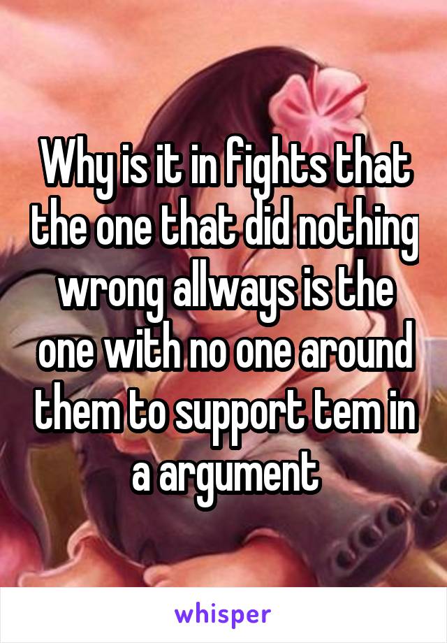 Why is it in fights that the one that did nothing wrong allways is the one with no one around them to support tem in a argument