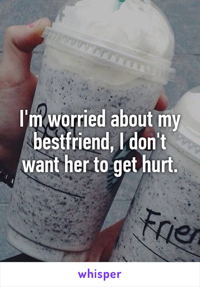 I'm worried about my bestfriend, I don't want her to get hurt.