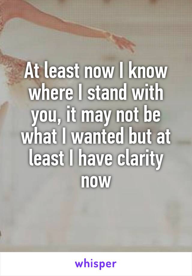 At least now I know where I stand with you, it may not be what I wanted but at least I have clarity now
