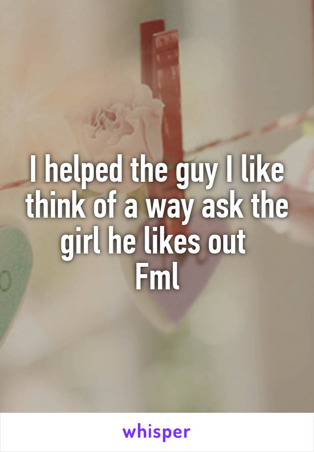 I helped the guy I like think of a way ask the girl he likes out 
Fml