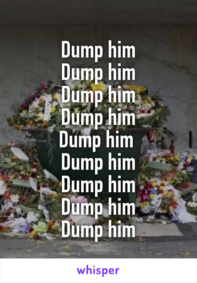 Dump him
Dump him
Dump him
Dump him
Dump him 
Dump him
Dump him
Dump him
Dump him