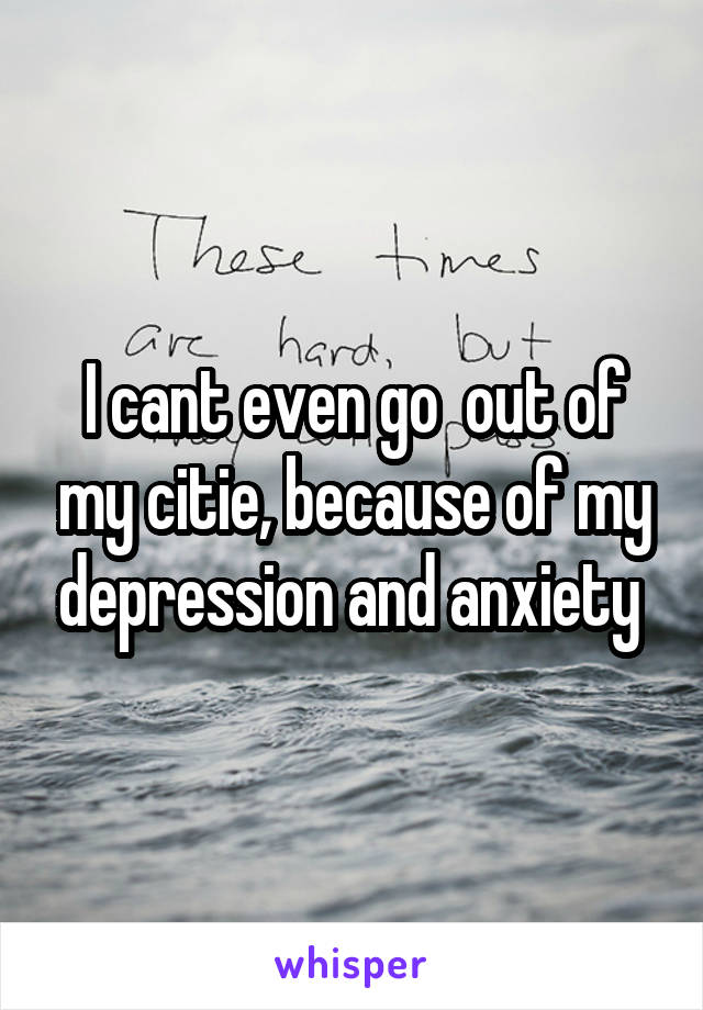 I cant even go  out of my citie, because of my depression and anxiety 