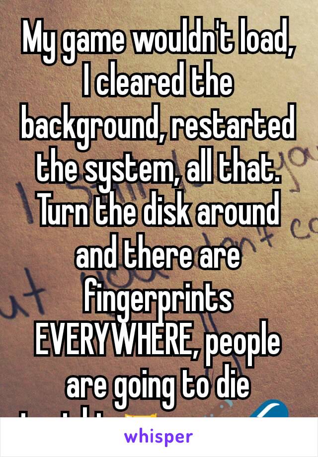 My game wouldn't load, I cleared the background, restarted the system, all that. Turn the disk around and there are fingerprints EVERYWHERE, people are going to die tonight. 🔫🔪💊 