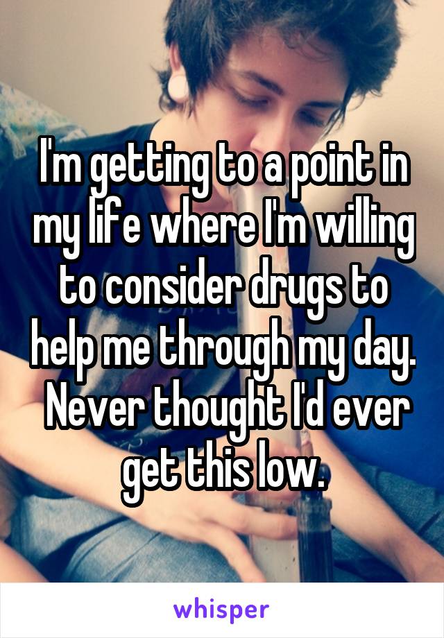 I'm getting to a point in my life where I'm willing to consider drugs to help me through my day.  Never thought I'd ever get this low.