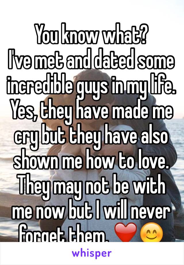 You know what? 
I've met and dated some incredible guys in my life.
Yes, they have made me cry but they have also shown me how to love. They may not be with me now but I will never forget them. ❤️😊