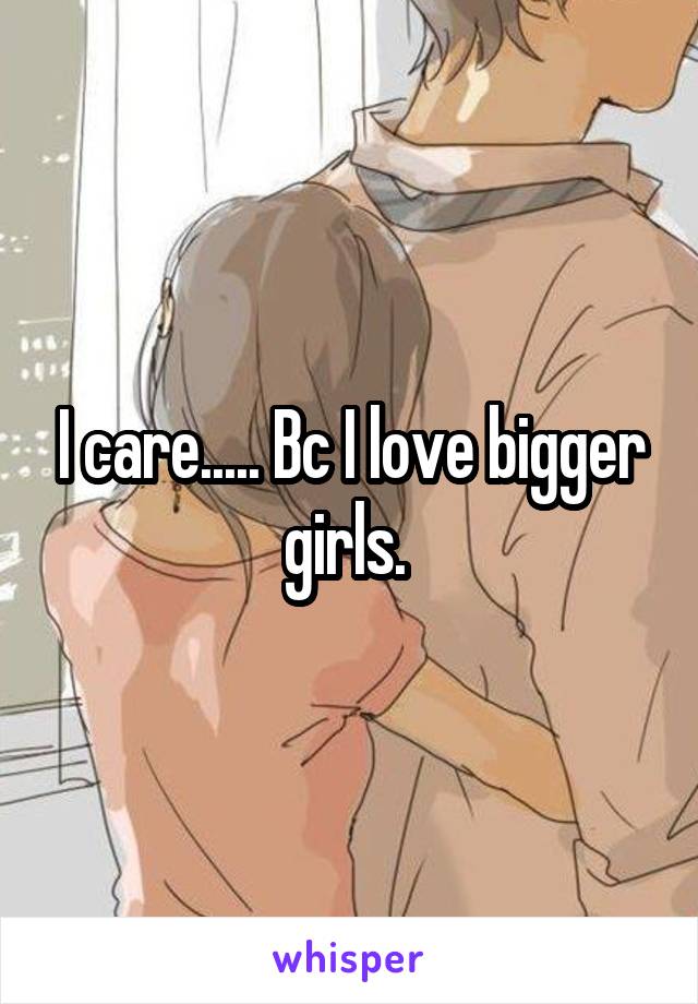 I care..... Bc I love bigger girls. 