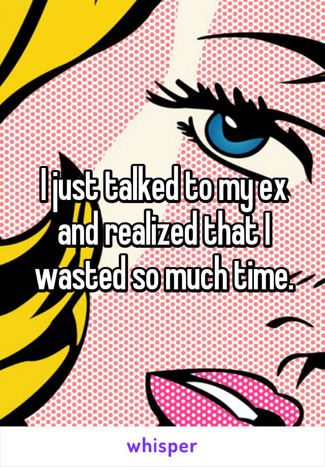 I just talked to my ex and realized that I wasted so much time.