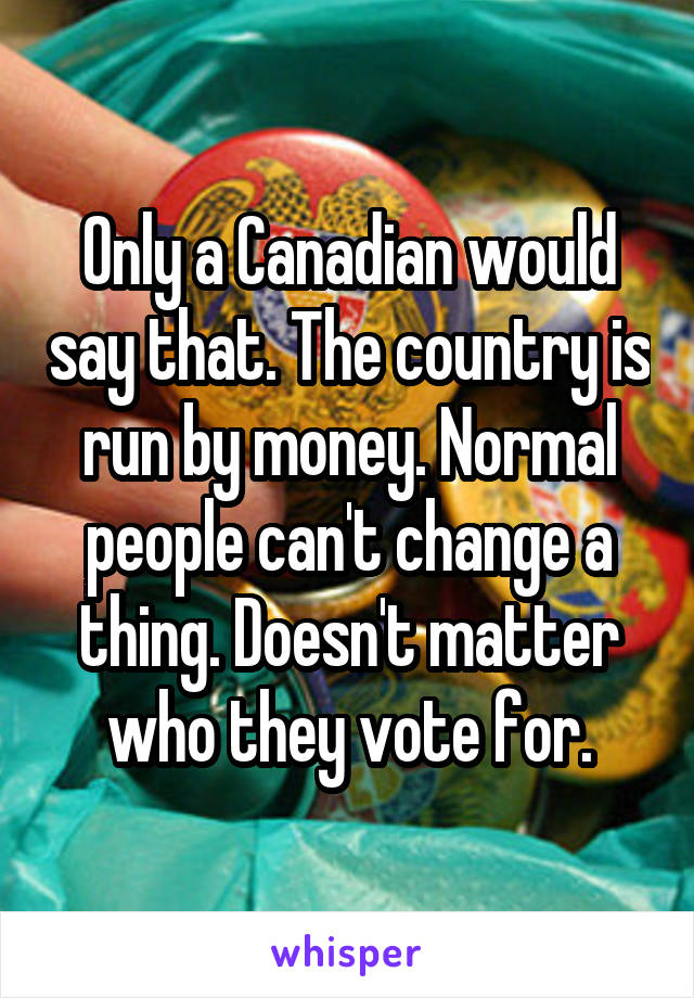 Only a Canadian would say that. The country is run by money. Normal people can't change a thing. Doesn't matter who they vote for.