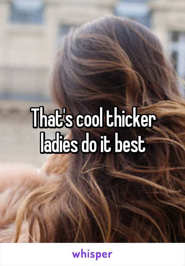 That's cool thicker ladies do it best