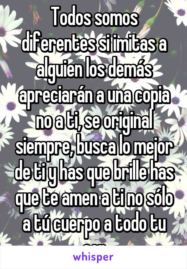 Todos somos diferentes si imitas a alguien los demás apreciarán a una copia no a ti, se original siempre, busca lo mejor de ti y has que brille has que te amen a ti no sólo a tú cuerpo a todo tu ser