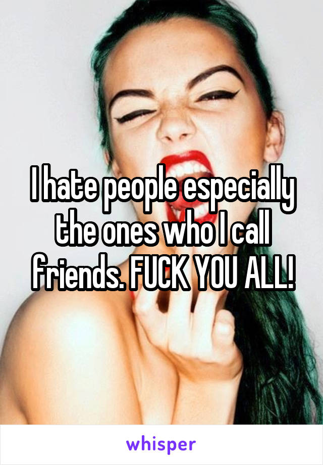 I hate people especially the ones who I call friends. FUCK YOU ALL!