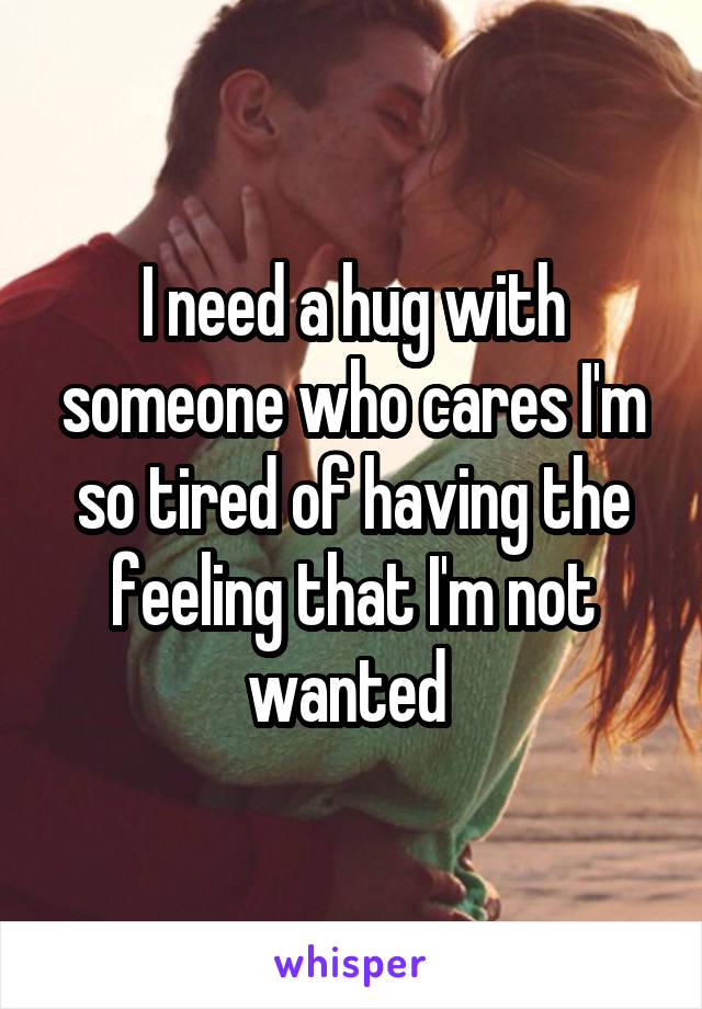 I need a hug with someone who cares I'm so tired of having the feeling that I'm not wanted 