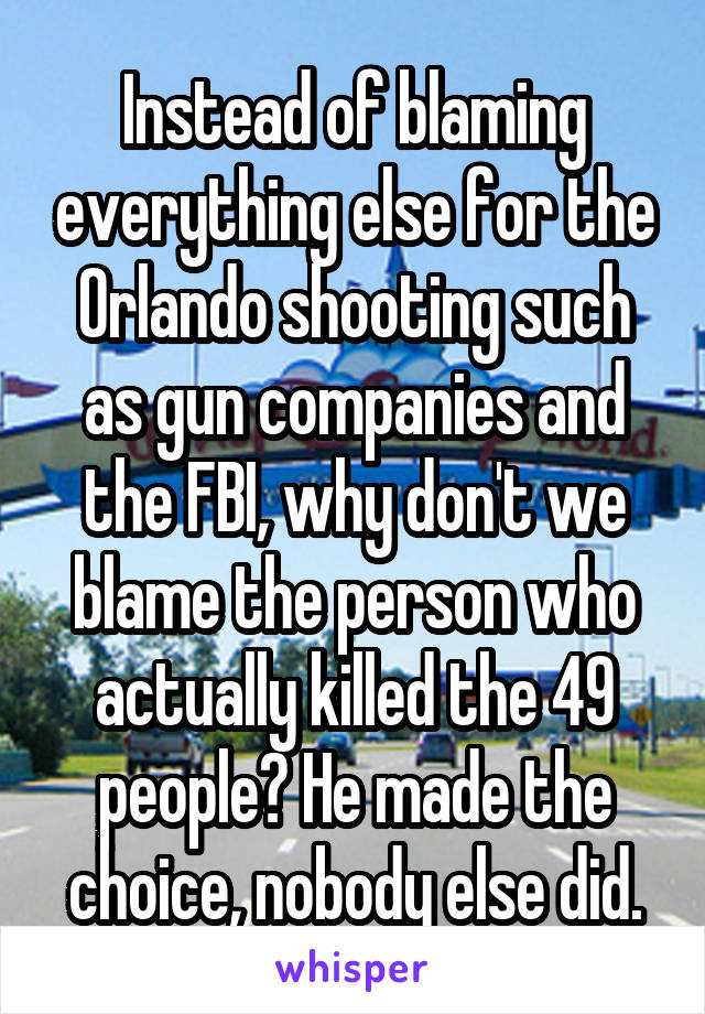 Instead of blaming everything else for the Orlando shooting such as gun companies and the FBI, why don't we blame the person who actually killed the 49 people? He made the choice, nobody else did.