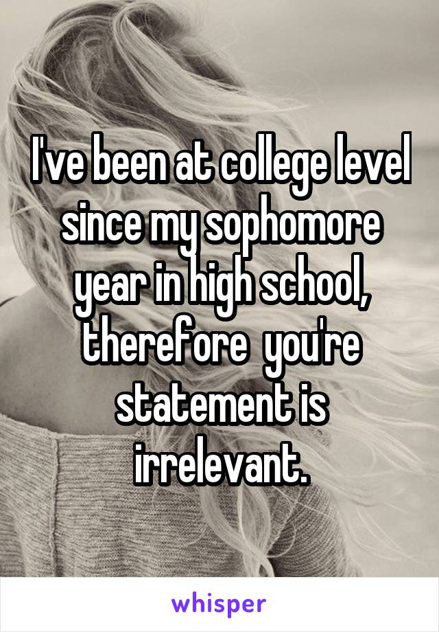 I've been at college level since my sophomore year in high school, therefore  you're statement is irrelevant.