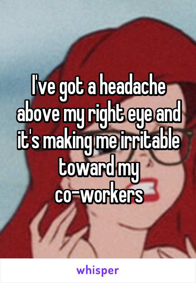 I've got a headache above my right eye and it's making me irritable toward my co-workers