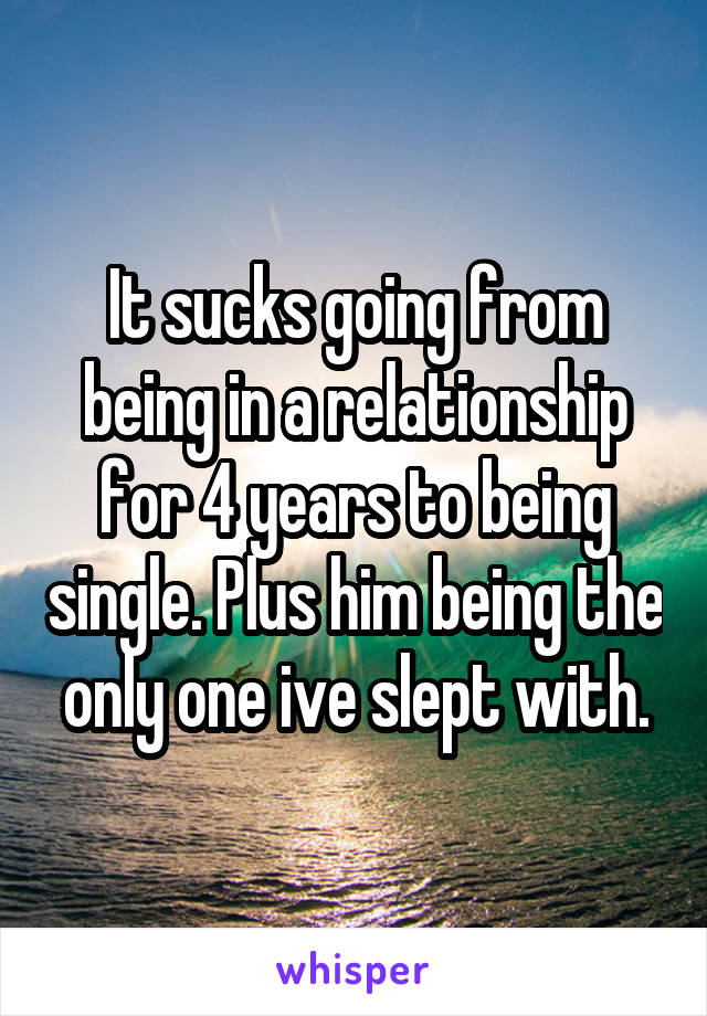 It sucks going from being in a relationship for 4 years to being single. Plus him being the only one ive slept with.