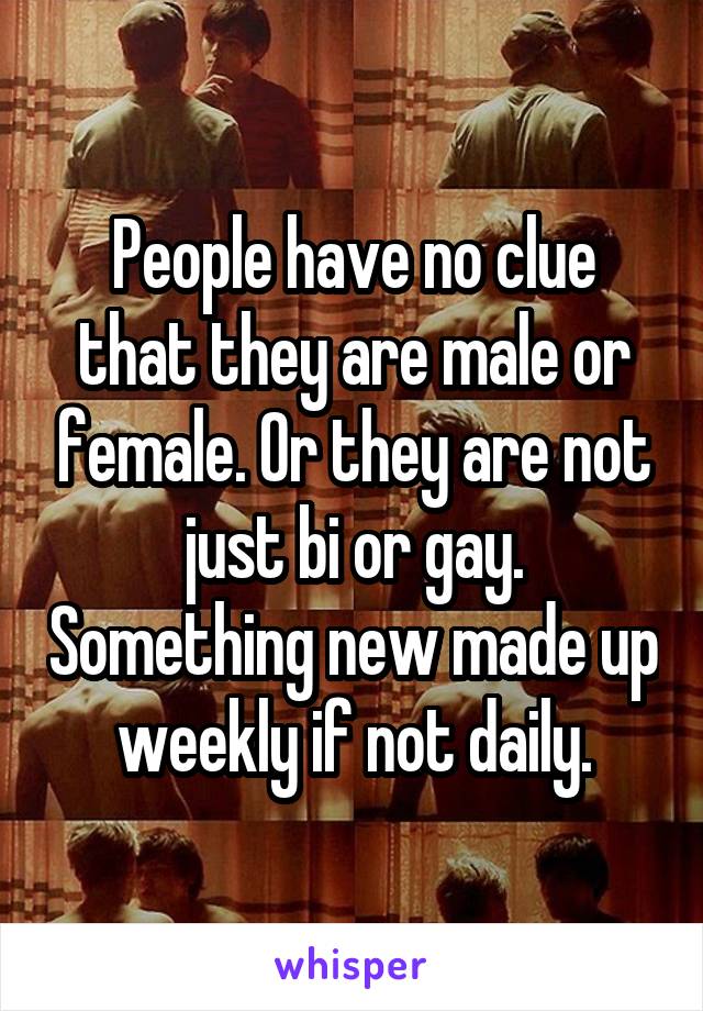 People have no clue that they are male or female. Or they are not just bi or gay. Something new made up weekly if not daily.