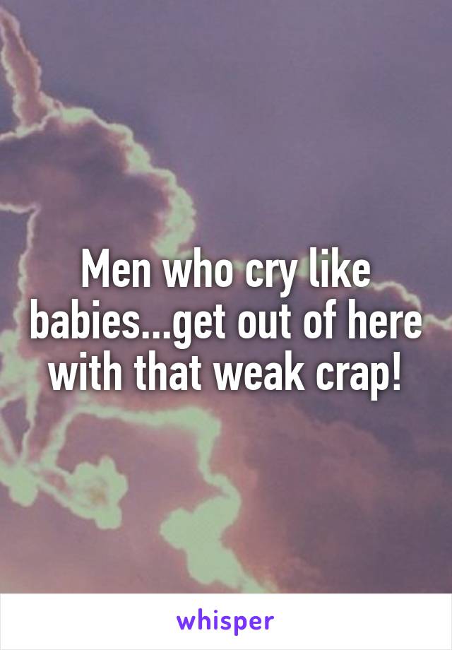 Men who cry like babies...get out of here with that weak crap!