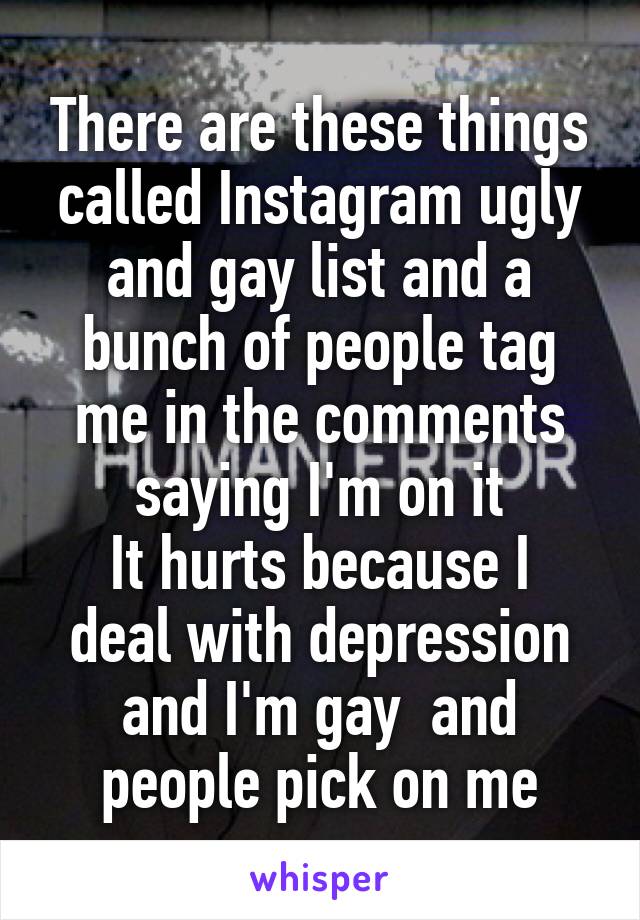 There are these things called Instagram ugly and gay list and a bunch of people tag me in the comments saying I'm on it
It hurts because I deal with depression and I'm gay  and people pick on me