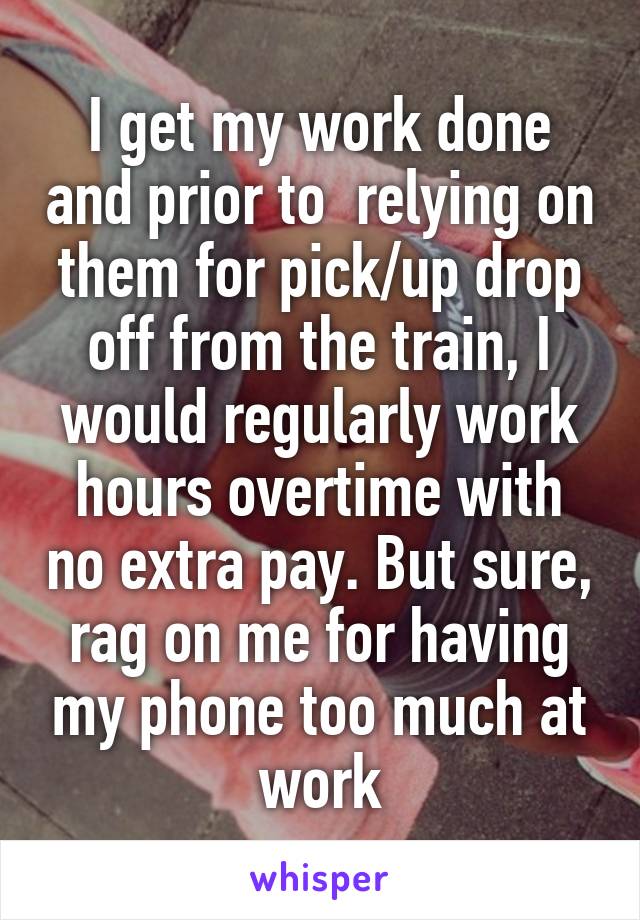 I get my work done and prior to  relying on them for pick/up drop off from the train, I would regularly work hours overtime with no extra pay. But sure, rag on me for having my phone too much at work