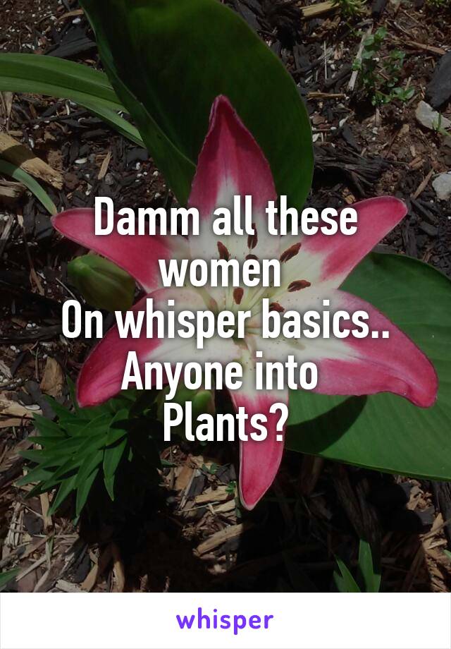 Damm all these women 
On whisper basics..
Anyone into 
Plants?