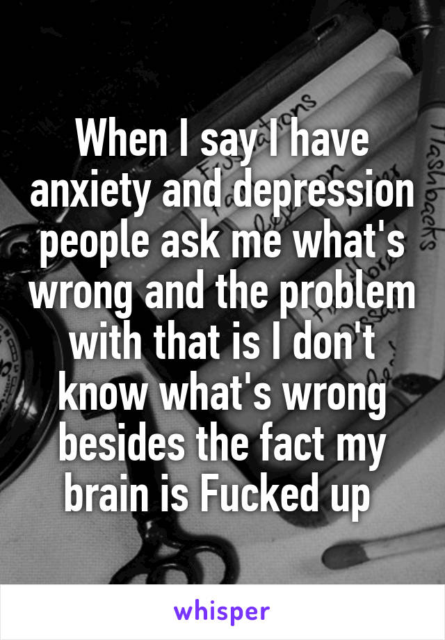 When I say I have anxiety and depression people ask me what's wrong and the problem with that is I don't know what's wrong besides the fact my brain is Fucked up 