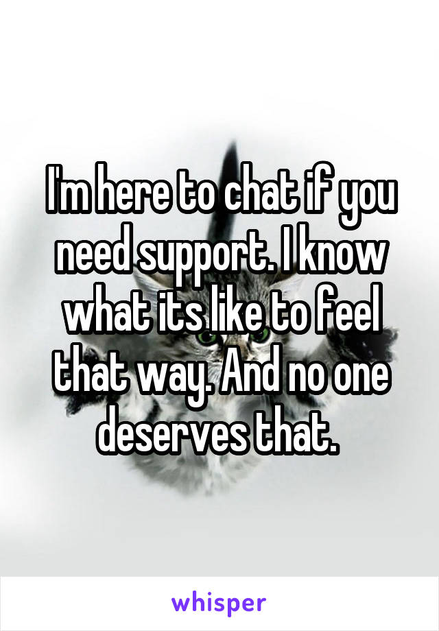 I'm here to chat if you need support. I know what its like to feel that way. And no one deserves that. 