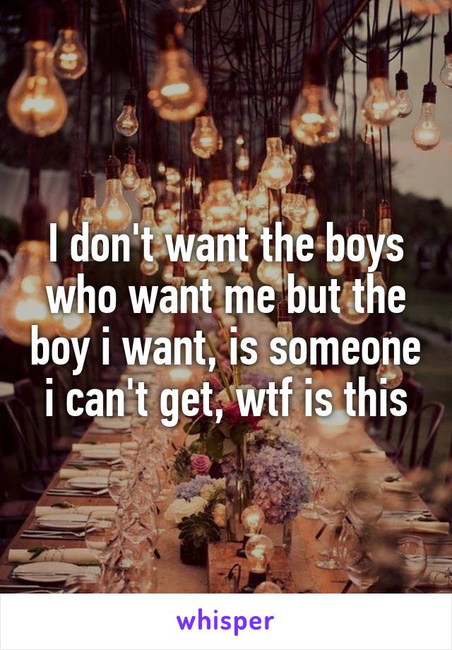 I don't want the boys who want me but the boy i want, is someone i can't get, wtf is this