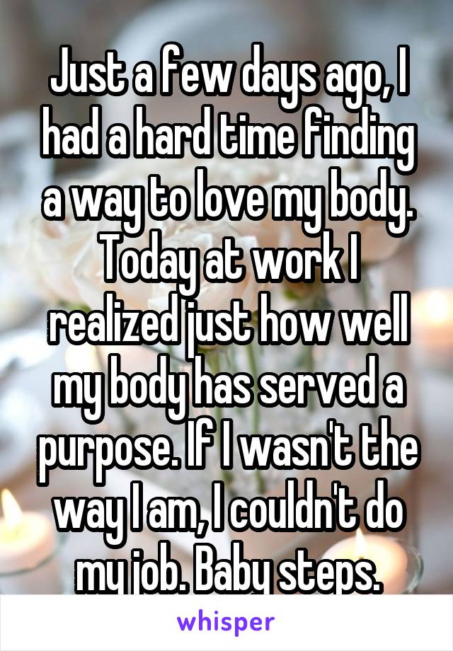 Just a few days ago, I had a hard time finding a way to love my body. Today at work I realized just how well my body has served a purpose. If I wasn't the way I am, I couldn't do my job. Baby steps.