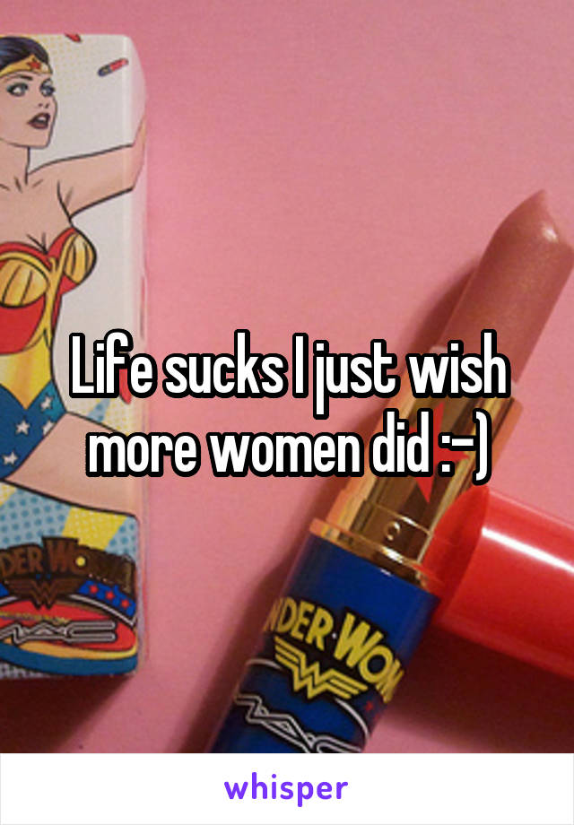 Life sucks I just wish more women did :-)