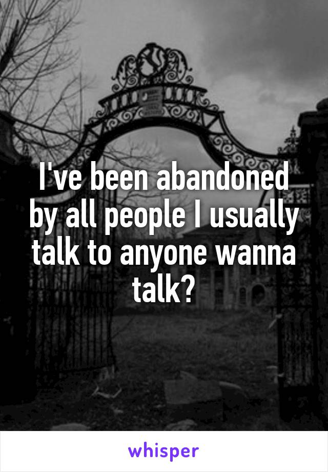 I've been abandoned by all people I usually talk to anyone wanna talk?