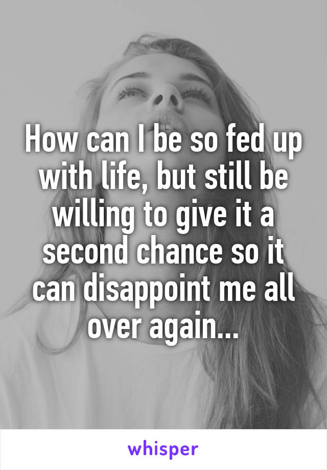 How can I be so fed up with life, but still be willing to give it a second chance so it can disappoint me all over again...