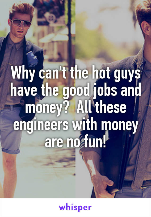 Why can't the hot guys have the good jobs and money?  All these engineers with money are no fun!