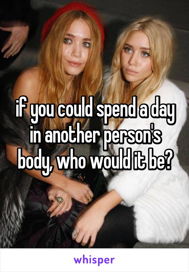 if you could spend a day in another person's body, who would it be?