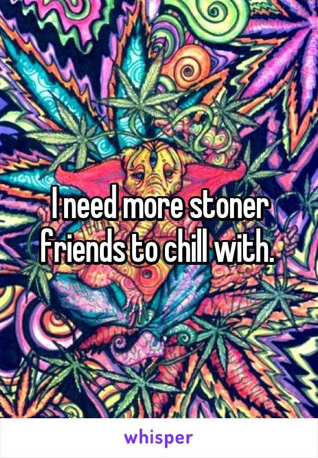 I need more stoner friends to chill with. 