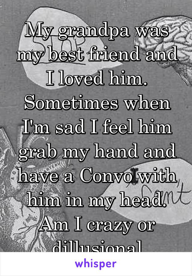 My grandpa was my best friend and I loved him. Sometimes when I'm sad I feel him grab my hand and have a Convo with him in my head. Am I crazy or dillusional