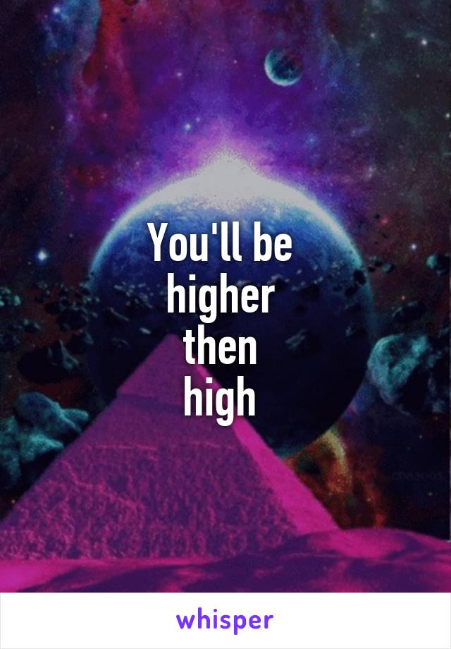 You'll be 
higher 
then 
high 