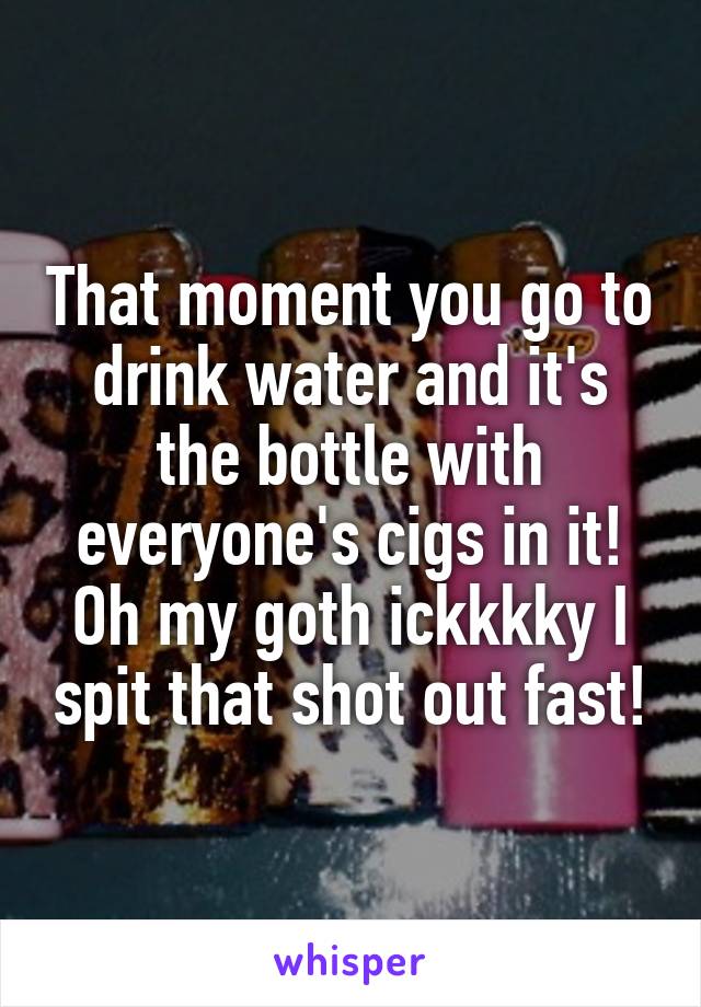 That moment you go to drink water and it's the bottle with everyone's cigs in it! Oh my goth ickkkky I spit that shot out fast!