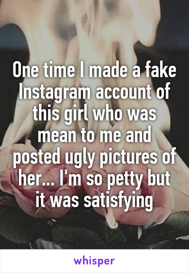 One time I made a fake Instagram account of this girl who was mean to me and posted ugly pictures of her... I'm so petty but it was satisfying