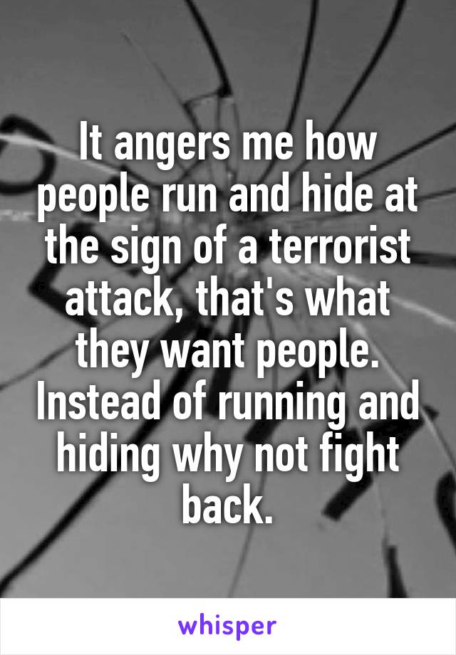 It angers me how people run and hide at the sign of a terrorist attack, that's what they want people. Instead of running and hiding why not fight back.