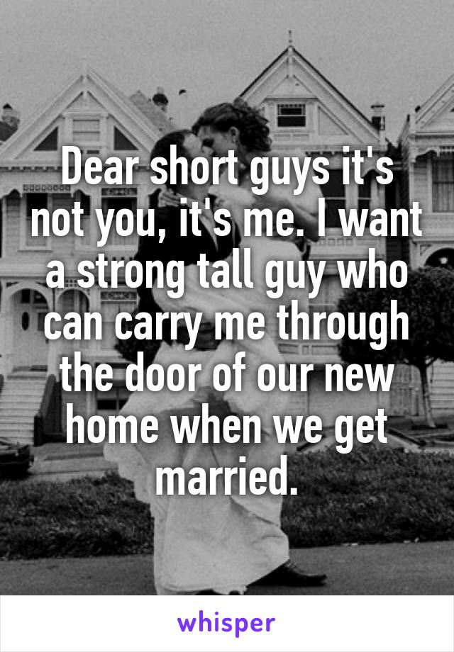 Dear short guys it's not you, it's me. I want a strong tall guy who can carry me through the door of our new home when we get married.