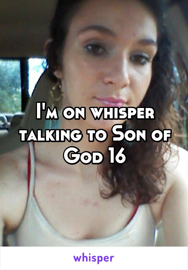 I'm on whisper talking to Son of God 16