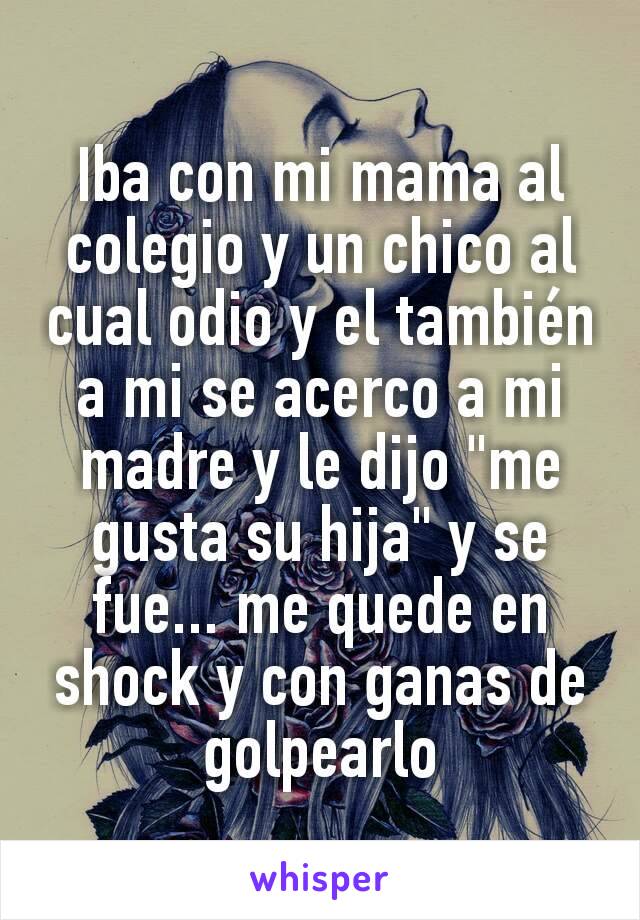 Iba con mi mama al colegio y un chico al cual odio y el también a mi se acerco a mi madre y le dijo "me gusta su hija" y se fue... me quede en shock y con ganas de golpearlo