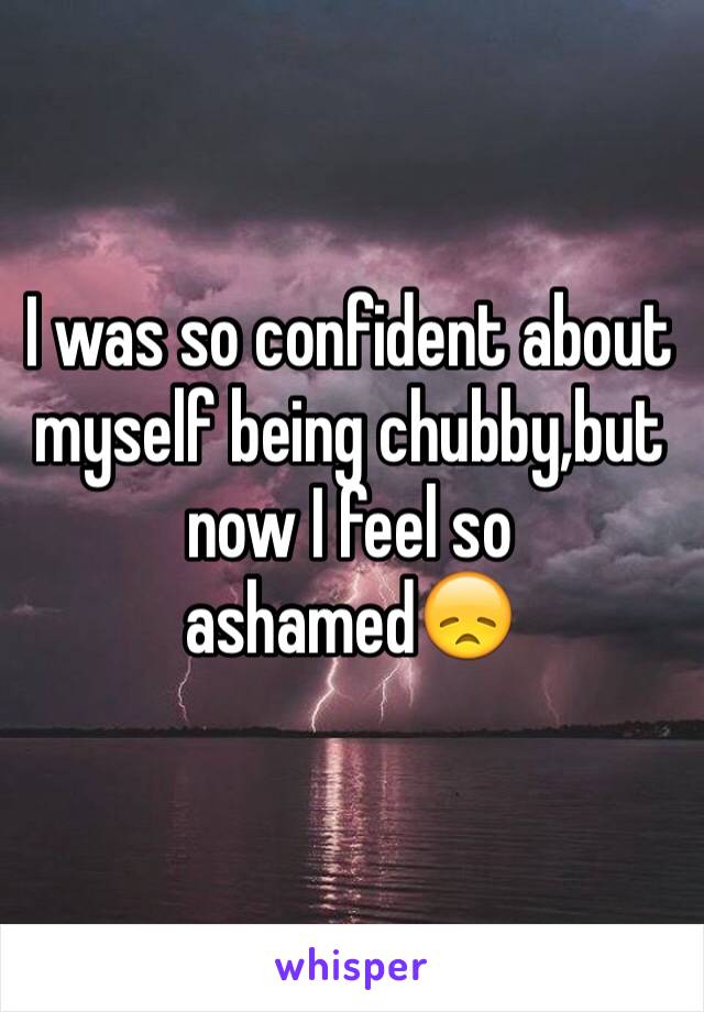 I was so confident about myself being chubby,but now I feel so ashamed😞